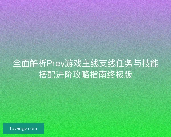 全面解析Prey游戏主线支线任务与技能搭配进阶攻略指南终极版