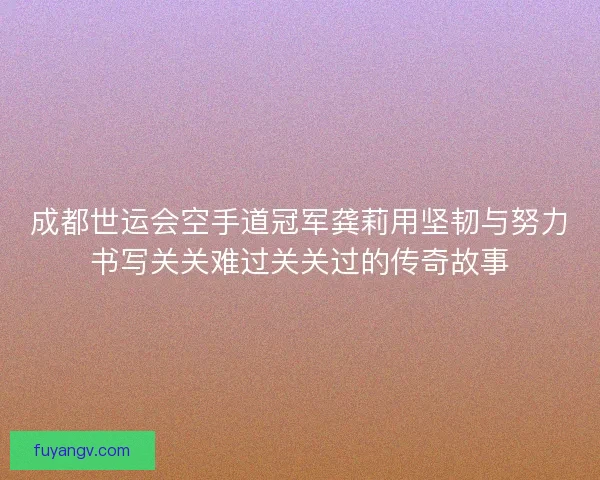 成都世运会空手道冠军龚莉用坚韧与努力书写关关难过关关过的传奇故事