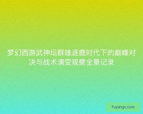梦幻西游武神坛群雄逐鹿时代下的巅峰对决与战术演变观察全景记录