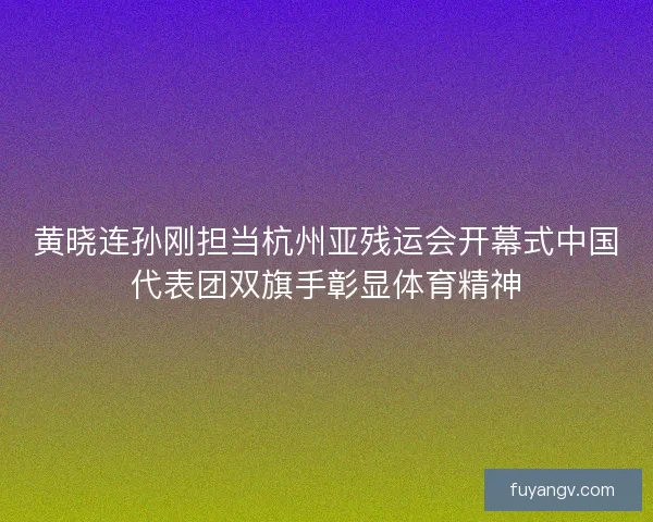 黄晓连孙刚担当杭州亚残运会开幕式中国代表团双旗手彰显体育精神